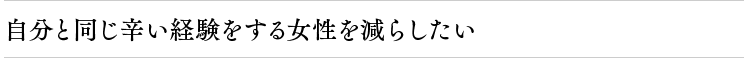 自分と同じ辛い経験をする女性を減らしたい